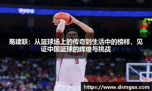 易建联：从篮球场上的传奇到生活中的榜样，见证中国篮球的辉煌与挑战